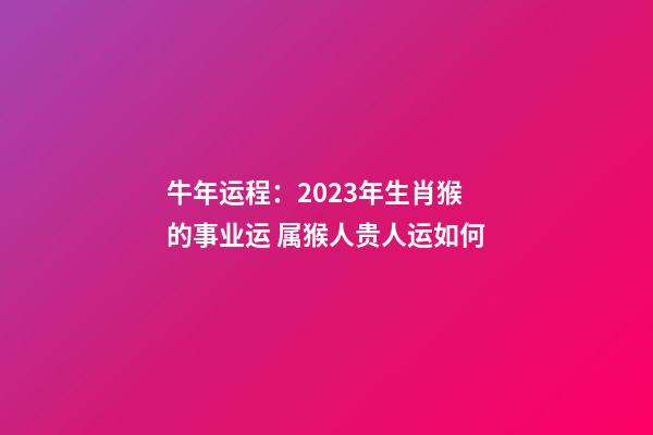 牛年运程：2023年生肖猴的事业运 属猴人贵人运如何